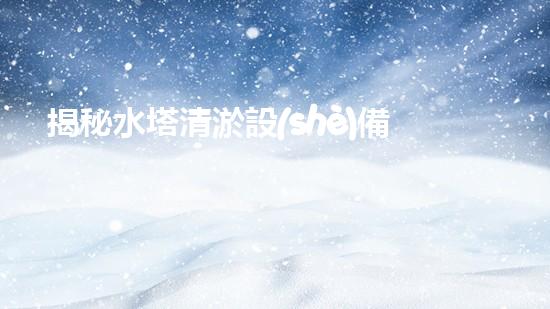 揭秘水塔清淤設(shè)備廠家排名榜，誰是行業(yè)王者？